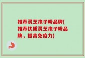推荐灵芝孢子粉品牌(推荐优质灵芝孢子粉品牌，提高免疫力)