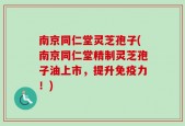 南京同仁堂灵芝孢子(南京同仁堂精制灵芝孢子油上市，提升免疫力！)