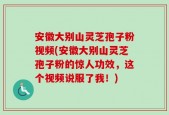 安徽大别山灵芝孢子粉视频(安徽大别山灵芝孢子粉的惊人功效，这个视频说服了我！)