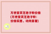万世堂灵芝孢子粉价格(万世堂灵芝孢子粉：价格实惠，功效显著)