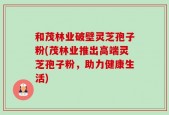 和茂林业破壁灵芝孢子粉(茂林业推出高端灵芝孢子粉，助力健康生活)