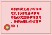 寿仙谷灵芝孢子粉连续吃几个月好(连续食用寿仙谷灵芝孢子粉数月，神奇效果让你惊喜不断！)