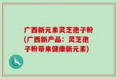 广西新元素灵芝孢子粉(广西新产品：灵芝孢子粉带来健康新元素)
