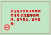 灵芝孢子煲鸡汤的功效和作用(灵芝孢子煲鸡汤，益气养生，延年益寿)