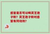 感冒是否可以喝灵芝孢子粉？灵芝孢子粉对感冒有何功效？
