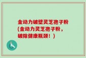 金动力破壁灵芝孢子粉(金动力灵芝孢子粉，破除健康瓶颈！)