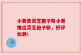 小姜卖灵芝孢子粉小姜推出灵芝孢子粉，好评如潮！