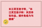 长江灵芝孢子粉_“长江灵芝孢子粉：天然养生珍品，提升免疫力与健康”
