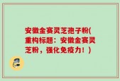 安徽金赛灵芝孢子粉(重构标题：安徽金赛灵芝粉，强化免疫力！)