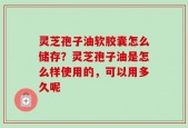 灵芝孢子油软胶囊怎么储存？灵芝孢子油是怎么样使用的，可以用多久呢