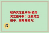 毓秀灵芝孢子粉(毓秀灵芝孢子粉：优质灵芝孢子，提升免疫力)