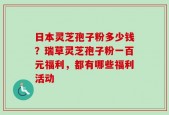 日本灵芝孢子粉多少钱？瑞草灵芝孢子粉一百元福利，都有哪些福利活动