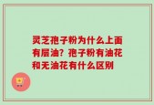 灵芝孢子粉为什么上面有层油？孢子粉有油花和无油花有什么区别