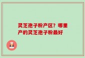 灵芝孢子粉产区？哪里产的灵芝孢子粉最好
