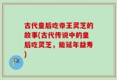 古代皇后吃帝王灵芝的故事(古代传说中的皇后吃灵芝，能延年益寿)
