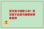 灵芝孢子破壁工具？灵芝孢子去壁与破壁有哪些差别