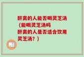 酐离的人能否喝灵芝汤 (能喝灵芝汤吗  酐离的人是否适合饮用灵芝汤？)