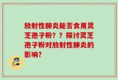 放射性肺炎能否食用灵芝孢子粉？？探讨灵芝孢子粉对放射性肺炎的影响？