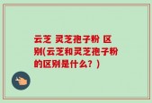 云芝 灵芝孢子粉 区别(云芝和灵芝孢子粉的区别是什么？)