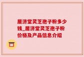 居济堂灵芝孢子粉多少钱_居济堂灵芝孢子粉价格及产品信息介绍