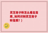灵芝孢子粉怎么看出变质_如何识别灵芝孢子粉变质？)