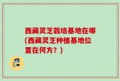 西藏灵芝栽培基地在哪(西藏灵芝种植基地位置在何方？)