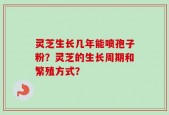 灵芝生长几年能喷孢子粉？灵芝的生长周期和繁殖方式？