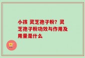 小孩 灵芝孢子粉？灵芝孢子粉功效与作用及用量是什么