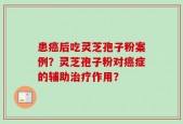 患癌后吃灵芝孢子粉案例？灵芝孢子粉对癌症的辅助治疗作用？