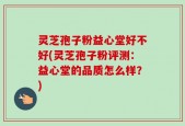 灵芝孢子粉益心堂好不好(灵芝孢子粉评测：益心堂的品质怎么样？)