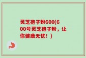 灵芝孢子粉600(600号灵芝孢子粉，让你健康无忧！)