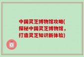 中国灵芝博物馆攻略(探秘中国灵芝博物馆，打造灵芝知识新体验)
