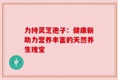 力持灵芝孢子：健康新助力营养丰富的天然养生瑰宝