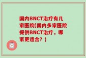 国内BNCT治疗有几家医院(国内多家医院提供BNCT治疗，哪家更适合？)