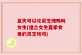 夏天可以吃灵芝炖鸡吗女生(适合女生夏季食用的灵芝炖鸡)