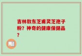 吉林敖东芝甫灵芝孢子粉？神奇的健康保健品？