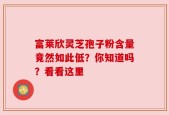 富莱欣灵芝孢子粉含量竟然如此低？你知道吗？看看这里