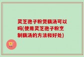 灵芝孢子粉煲藕汤可以吗(使用灵芝孢子粉烹制藕汤的方法和好处)