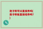 孢子粉可以直接养吗(孢子粉能直接培养吗？)