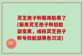 灵芝孢子粉服用脸黑了(服用灵芝孢子粉后脸部变黑，或称灵芝孢子粉导致脸部黑色沉淀)