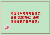 灵芝泡水对痔疮有什么好处(灵芝泡水：缓解痔疮症状的天然良药)