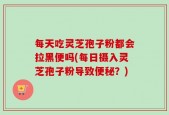 每天吃灵芝孢子粉都会拉黑便吗(每日摄入灵芝孢子粉导致便秘？)