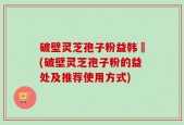 破壁灵芝孢子粉益韩莊(破壁灵芝孢子粉的益处及推荐使用方式)