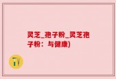 灵芝_孢子粉_灵芝孢子粉：与健康)