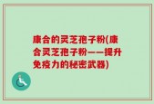 康合的灵芝孢子粉(康合灵芝孢子粉——提升免疫力的秘密武器)