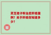 灵芝孢子粉治愈肝癌案例？关于肝癌你知道多少？