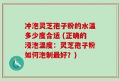 冲泡灵芝孢子粉的水温多少度合适 (正确的浸泡温度：灵芝孢子粉如何泡制最好？)