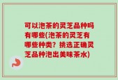 可以泡茶的灵芝品种吗有哪些(泡茶的灵芝有哪些种类？挑选正确灵芝品种泡出美味茶水)