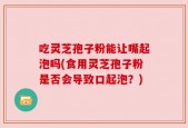吃灵芝孢子粉能让嘴起泡吗(食用灵芝孢子粉是否会导致口起泡？)