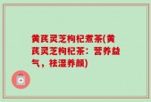 黄芪灵芝枸杞煮茶(黄芪灵芝枸杞茶：营养益气，祛湿养颜)